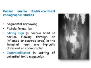 Barium enema double-contrast
radiographic studies
• Segmental narrowing
• Fistula formation
• String sign (a narrow band of
barium flowing through an
inflamed or scarred area) in the
terminal ileum are typically
observed on radiographs
• Contraindicated in setting of
potential toxic megacolon
 