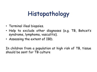 Histopathology
• Terminal illeal biopsies.
• Help to exclude other diagnoses (e.g. TB, Behcet’s
syndrome, lymphoma, vasculitis).
• Assessing the extent of IBD.
In children from a population at high risk of TB, tissue
should be sent for TB culture
 