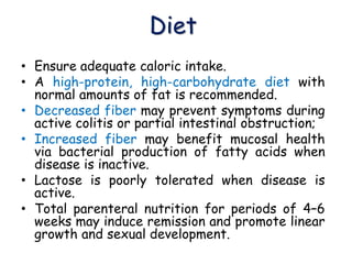 Diet
• Ensure adequate caloric intake.
• A high-protein, high-carbohydrate diet with
normal amounts of fat is recommended.
• Decreased fiber may prevent symptoms during
active colitis or partial intestinal obstruction;
• Increased fiber may benefit mucosal health
via bacterial production of fatty acids when
disease is inactive.
• Lactose is poorly tolerated when disease is
active.
• Total parenteral nutrition for periods of 4–6
weeks may induce remission and promote linear
growth and sexual development.
 