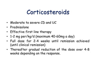 Corticosteroids
• Moderate to severe CD and UC
• Prednisolone
• Effective first line therapy
• 1-2 mg per/kg/d (maximum 40-60mg a day)
• Full dose for 2-4 weeks until remission achieved
(until clinical remission)
• Thereafter gradual reduction of the dose over 4-8
weeks depending on the response.
 