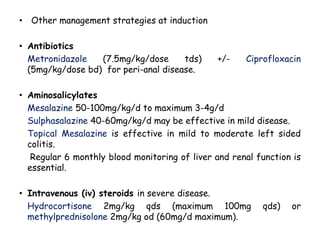 • Other management strategies at induction
• Antibiotics
Metronidazole (7.5mg/kg/dose tds) +/- Ciprofloxacin
(5mg/kg/dose bd) for peri-anal disease.
• Aminosalicylates
Mesalazine 50-100mg/kg/d to maximum 3-4g/d
Sulphasalazine 40-60mg/kg/d may be effective in mild disease.
Topical Mesalazine is effective in mild to moderate left sided
colitis.
Regular 6 monthly blood monitoring of liver and renal function is
essential.
• Intravenous (iv) steroids in severe disease.
Hydrocortisone 2mg/kg qds (maximum 100mg qds) or
methylprednisolone 2mg/kg od (60mg/d maximum).
 