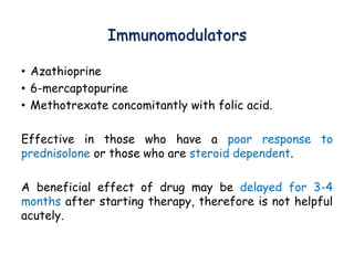 Immunomodulators
• Azathioprine
• 6-mercaptopurine
• Methotrexate concomitantly with folic acid.
Effective in those who have a poor response to
prednisolone or those who are steroid dependent.
A beneficial effect of drug may be delayed for 3-4
months after starting therapy, therefore is not helpful
acutely.
 