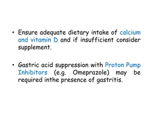 • Ensure adequate dietary intake of calcium
and vitamin D and if insufficient consider
supplement.
• Gastric acid suppression with Proton Pump
Inhibitors (e.g. Omeprazole) may be
required inthe presence of gastritis.
 