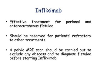 Infliximab
• Effective treatment for perianal and
enterocutaneous fistulae.
• Should be reserved for patients’ refractory
to other treatments.
• A pelvic MRI scan should be carried out to
exclude any abscess and to diagnose fistulae
before starting Infliximab.
 