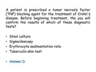 A patient is prescribed a tumor necrosis factor
(TNF) blocking agent for the treatment of Crohn's
disease. Before beginning treatment, the you will
confirm the results of which of these diagnostic
tests?
• Stool culture
• Sigmoidoscopy
• Erythrocyte sedimentation rate
• Tuberculin skin test
• Answer D
 