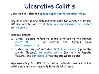 Ulcerative Collitis
• Localized to colon and spares upper gastrointestinal tract.
• Begins in rectum and extends proximally for variable distance.
UC is characterized by diffuse mucosal inflammation limited
to the colon.
• Disease extent:
 “Distal’’ disease refers to colitis confined to the rectum
(Proctitis) or rectum and sigmoid colon
(Proctosigmoiditis).
 “Extensive disease” includes left sided colitis (up to the
splenic flexure), extensive colitis (up to the hepatic
flexure), and pancolitis (affecting the whole colon)
• Approximately 50-80% of pediatric patients have extensive
collitis adults more commonly have distal disease.
 