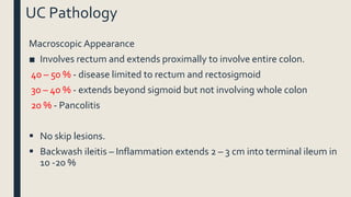 UC Pathology
Macroscopic Appearance
■ Involves rectum and extends proximally to involve entire colon.
40 – 50 % - disease limited to rectum and rectosigmoid
30 – 40 % - extends beyond sigmoid but not involving whole colon
20 % - Pancolitis
 No skip lesions.
 Backwash ileitis – Inflammation extends 2 – 3 cm into terminal ileum in
10 -20 %
 