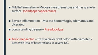■ Mild Inflammation – Mucosa is erythematous and has granular
surface. (Sandpaper appearance)
■ Severe inflammation – Mucosa hemorrhagic, edematous and
ulcerated.
■ Long standing disease – Pseudopolyps
■ Toxic megacolon –Transverse or right colon with diameter >
6cm with loss of haustrations in severe UC.
 