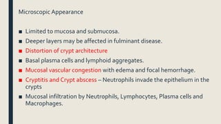 Microscopic Appearance
■ Limited to mucosa and submucosa.
■ Deeper layers may be affected in fulminant disease.
■ Distortion of crypt architecture
■ Basal plasma cells and lymphoid aggregates.
■ Mucosal vascular congestion with edema and focal hemorrhage.
■ Cryptitis and Crypt abscess – Neutrophils invade the epithelium in the
crypts
■ Mucosal infiltration by Neutrophils, Lymphocytes, Plasma cells and
Macrophages.
 