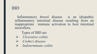 IBD
Inflammatory bowel disease is an idiopathic
inflammatory intestinal disease resulting from an
inappropriate immune activation to host intestinal
microflora.
Types of IBD are
 Ulcerative colitis
 Crohn’s disease
 Indeterminate colitis
 