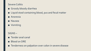 Severe Colitis
■ Grossly bloody diarrhea
■ Liquid stool containing blood, pus and fecal matter
■ Anorexia
■ Nausea
■ Vomiting
SIGNS –
■ Tender anal canal
■ Blood on DRE
■ Tenderness on palpation over colon in severe disease
 
