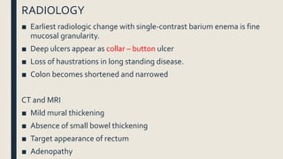 RADIOLOGY
■ Earliest radiologic change with single-contrast barium enema is fine
mucosal granularity.
■ Deep ulcers appear as collar – button ulcer
■ Loss of haustrations in long standing disease.
■ Colon becomes shortened and narrowed
CT and MRI
■ Mild mural thickening
■ Absence of small bowel thickening
■ Target appearance of rectum
■ Adenopathy
 