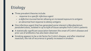 Etiology
■ Three prevalent theories include:
– response to a specific infectious agent
– a defective mucosal barrier allowing an increased exposure to antigens
– an abnormal host response to dietary antigens
■ One infectious agent that has generated some interest is Mycobacterium
paratuberculosis, isolated in up to 65% of tissue samples from Crohn's patients
■ A statistically significant association between the onset of Crohn's disease and
prior use of antibiotics has also been observed
■ Smoking appears to be a risk factor for Crohn's disease, and after intestinal
resection, the risk of recurrence is greatly increased in smokers
 
