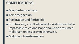 COMPLICATIONS
■ Massive hemorrhage
■ Toxic Megacolon
■ Perforation and Peritonitis
■ Stricture in 5 – 10 % of patients. A stricture that is
impassable to colonoscope should be presumed
malignant unless proven otherwise.
■ Malignant transformation
 