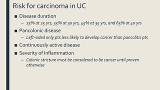 Risk for carcinoma in UC
■ Disease duration
– 25% at 25 yrs, 35% at 30 yrs, 45% at 35 yrs, and 65% at 40 yrs
■ Pancolonic disease
– Left-sided only pts less likely to develop cancer than pancolitis pts
■ Continuously active disease
■ Severity of Inflammation
– Colonic stricture must be considered to be cancer until proven
otherwise
 
