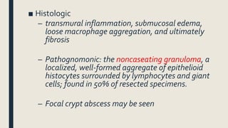 ■ Histologic
– transmural inflammation, submucosal edema,
loose macrophage aggregation, and ultimately
fibrosis
– Pathognomonic: the noncaseating granuloma, a
localized, well-formed aggregate of epithelioid
histocytes surrounded by lymphocytes and giant
cells; found in 50% of resected specimens.
– Focal crypt abscess may be seen
 