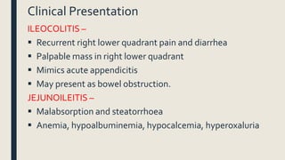 Clinical Presentation
ILEOCOLITIS –
 Recurrent right lower quadrant pain and diarrhea
 Palpable mass in right lower quadrant
 Mimics acute appendicitis
 May present as bowel obstruction.
JEJUNOILEITIS –
 Malabsorption and steatorrhoea
 Anemia, hypoalbuminemia, hypocalcemia, hyperoxaluria
 