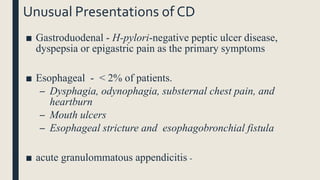 Unusual Presentations of CD
■ Gastroduodenal - H-pylori-negative peptic ulcer disease,
dyspepsia or epigastric pain as the primary symptoms
■ Esophageal - < 2% of patients.
– Dysphagia, odynophagia, substernal chest pain, and
heartburn
– Mouth ulcers
– Esophageal stricture and esophagobronchial fistula
■ acute granulommatous appendicitis -
 
