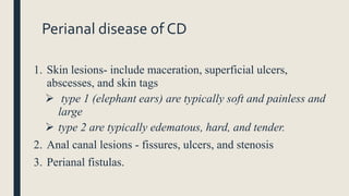 Perianal disease of CD
1. Skin lesions- include maceration, superficial ulcers,
abscesses, and skin tags
 type 1 (elephant ears) are typically soft and painless and
large
 type 2 are typically edematous, hard, and tender.
2. Anal canal lesions - fissures, ulcers, and stenosis
3. Perianal fistulas.
 