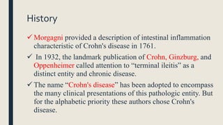 History
 Morgagni provided a description of intestinal inflammation
characteristic of Crohn's disease in 1761.
 In 1932, the landmark publication of Crohn, Ginzburg, and
Oppenheimer called attention to “terminal ileitis” as a
distinct entity and chronic disease.
 The name “Crohn's disease” has been adopted to encompass
the many clinical presentations of this pathologic entity. But
for the alphabetic priority these authors chose Crohn's
disease.
 