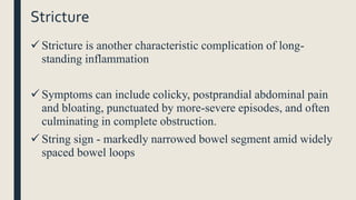 Stricture
 Stricture is another characteristic complication of long-
standing inflammation
 Symptoms can include colicky, postprandial abdominal pain
and bloating, punctuated by more-severe episodes, and often
culminating in complete obstruction.
 String sign - markedly narrowed bowel segment amid widely
spaced bowel loops
 