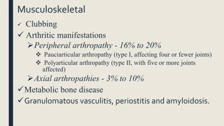 Musculoskeletal
 Clubbing
 Arthritic manifestations
Peripheral arthropathy - 16% to 20%
 Pauciarticular arthropathy (type I, affecting four or fewer joints)
 Polyarticular arthropathy (type II, with five or more joints
affected)
Axial arthropathies - 3% to 10%
Metabolic bone disease
Granulomatous vasculitis, periostitis and amyloidosis.
 