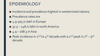 EPIDEMIOLOGY
■ Incidence and prevalence highest in westernized nations.
■ Prevalence rates are
■ 4.9-505 /1 lakh in Europe
■ 37.5 – 248 /1 lakh in north America
■ 4.9 – 168.3 in Asia
■ Peak incidence in 2nd to 4th decade with a 2nd peak in 7th – 9th
decade.
 