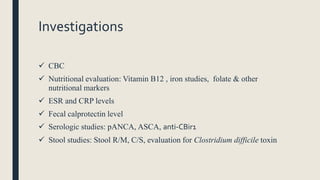 Investigations
 CBC
 Nutritional evaluation: Vitamin B12 , iron studies, folate & other
nutritional markers
 ESR and CRP levels
 Fecal calprotectin level
 Serologic studies: pANCA, ASCA, anti-CBir1
 Stool studies: Stool R/M, C/S, evaluation for Clostridium difficile toxin
 