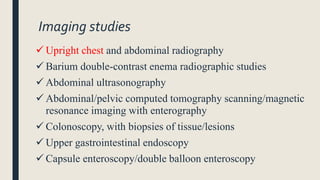 Imaging studies
 Upright chest and abdominal radiography
 Barium double-contrast enema radiographic studies
 Abdominal ultrasonography
 Abdominal/pelvic computed tomography scanning/magnetic
resonance imaging with enterography
 Colonoscopy, with biopsies of tissue/lesions
 Upper gastrointestinal endoscopy
 Capsule enteroscopy/double balloon enteroscopy
 
