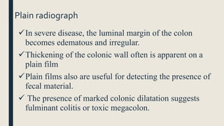 Plain radiograph
In severe disease, the luminal margin of the colon
becomes edematous and irregular.
Thickening of the colonic wall often is apparent on a
plain film
Plain films also are useful for detecting the presence of
fecal material.
 The presence of marked colonic dilatation suggests
fulminant colitis or toxic megacolon.
 