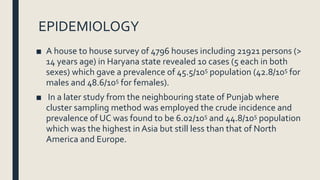 EPIDEMIOLOGY
■ A house to house survey of 4796 houses including 21921 persons (>
14 years age) in Haryana state revealed 10 cases (5 each in both
sexes) which gave a prevalence of 45.5/105 population (42.8/105 for
males and 48.6/105 for females).
■ In a later study from the neighbouring state of Punjab where
cluster sampling method was employed the crude incidence and
prevalence of UC was found to be 6.02/105 and 44.8/105 population
which was the highest in Asia but still less than that of North
America and Europe.
 