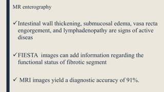 MR enterography
Intestinal wall thickening, submucosal edema, vasa recta
engorgement, and lymphadenopathy are signs of active
diseas
FIESTA images can add information regarding the
functional status of fibrotic segment
 MRI images yield a diagnostic accuracy of 91%.
 