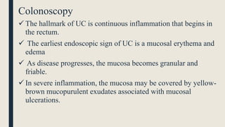 Colonoscopy
 The hallmark of UC is continuous inflammation that begins in
the rectum.
 The earliest endoscopic sign of UC is a mucosal erythema and
edema
 As disease progresses, the mucosa becomes granular and
friable.
 In severe inflammation, the mucosa may be covered by yellow-
brown mucopurulent exudates associated with mucosal
ulcerations.
 