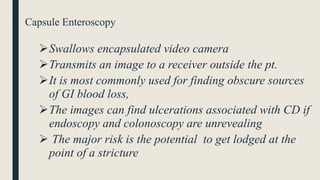 Capsule Enteroscopy
Swallows encapsulated video camera
Transmits an image to a receiver outside the pt.
It is most commonly used for finding obscure sources
of GI blood loss,
The images can find ulcerations associated with CD if
endoscopy and colonoscopy are unrevealing
 The major risk is the potential to get lodged at the
point of a stricture
 