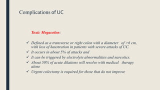 Complications of UC
Toxic Megacolon:
 Defined as a transverse or right colon with a diameter of >6 cm,
with loss of haustration in patients with severe attacks of UC.
 It occurs in about 5% of attacks and
 It can be triggered by electrolyte abnormalities and narcotics.
 About 50% of acute dilations will resolve with medical therapy
alone
 Urgent colectomy is required for those that do not improve
 