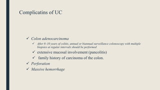 Complicatins of UC
 Colon adenocarcinoma
 After 8–10 years of colitis, annual or biannual surveillance colonoscopy with multiple
biopsies at regular intervals should be performed
 extensive mucosal involvement (pancolitis)
 family history of carcinoma of the colon.
 Perforation
 Massive hemorrhage
 