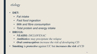 etiology
• DIET:
• Fat intake
• Fast food ingestion
• Milk and fibre consumption
• Total protein and energy intake
• DRUGS:
• NSAIDS: DICLOFENAC
• Antibiotics: may precipitate the relapse
• Oral contraceptives increase the risk of developing CD
• Smoking is protective against UC but increases the risk of CD
8
 