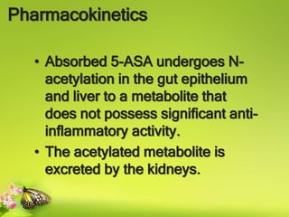 Pharmacokinetics
• Absorbed 5-ASA undergoes N-
acetylation in the gut epithelium
and liver to a metabolite that
does not possess significant anti-
inflammatory activity.
• The acetylated metabolite is
excreted by the kidneys.
 