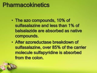 Pharmacokinetics
• The azo compounds, 10% of
sulfasalazine and less than 1% of
balsalazide are absorbed as native
compounds.
• After azoreductase breakdown of
sulfasalazine, over 85% of the carrier
molecule sulfapyridine is absorbed
from the colon.
 