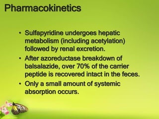 Pharmacokinetics
• Sulfapyridine undergoes hepatic
metabolism (including acetylation)
followed by renal excretion.
• After azoreductase breakdown of
balsalazide, over 70% of the carrier
peptide is recovered intact in the feces.
• Only a small amount of systemic
absorption occurs.
 