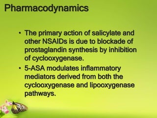 Pharmacodynamics
• The primary action of salicylate and
other NSAIDs is due to blockade of
prostaglandin synthesis by inhibition
of cyclooxygenase.
• 5-ASA modulates inflammatory
mediators derived from both the
cyclooxygenase and lipooxygenase
pathways.
 