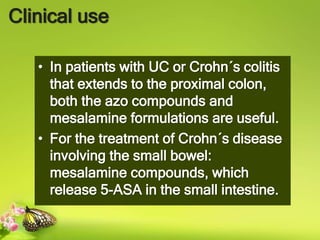 Clinical use
• In patients with UC or Crohn´s colitis
that extends to the proximal colon,
both the azo compounds and
mesalamine formulations are useful.
• For the treatment of Crohn´s disease
involving the small bowel:
mesalamine compounds, which
release 5-ASA in the small intestine.
 