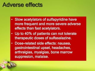 Adverse effects
• Slow acetylators of sulfapyridine have
more frequent and more severe adverse
effects than fast acetylators.
• Up to 40% of patients can not tolerate
therapeutic doses of sulfasalazine.
• Dose-related side effects: nausea,
gastrointestinal upset, headaches,
arthralgias, myalgias, bone marrow
suppresion, malaise.
 