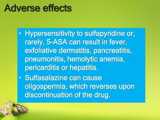 Adverse effects
• Hypersensitivity to sulfapyridine or,
rarely, 5-ASA can result in fever,
exfoliative dermatitis, pancreatitis,
pneumonitis, hemolytic anemia,
pericarditis or hepatitis.
• Sulfasalazine can cause
oligospermia, which reverses upon
discontinuation of the drug.
 