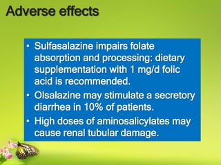 Adverse effects
• Sulfasalazine impairs folate
absorption and processing: dietary
supplementation with 1 mg/d folic
acid is recommended.
• Olsalazine may stimulate a secretory
diarrhea in 10% of patients.
• High doses of aminosalicylates may
cause renal tubular damage.
 