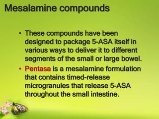 Mesalamine compounds
• These compounds have been
designed to package 5-ASA itself in
various ways to deliver it to different
segments of the small or large bowel.
• Pentasa is a mesalamine formulation
that contains timed-release
microgranules that release 5-ASA
throughout the small intestine.
 