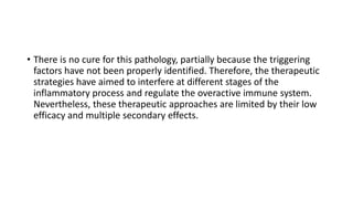 • There is no cure for this pathology, partially because the triggering
factors have not been properly identified. Therefore, the therapeutic
strategies have aimed to interfere at different stages of the
inflammatory process and regulate the overactive immune system.
Nevertheless, these therapeutic approaches are limited by their low
efficacy and multiple secondary effects.
 