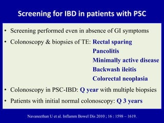 Screening for IBD in patients with PSC
• Screening performed even in absence of GI symptoms
• Colonoscopy & biopsies of TE: Rectal sparing
Pancolitis
Minimally active disease
Backwash ileitis
Colorectal neoplasia
• Colonoscopy in PSC-IBD: Q year with multiple biopsies
• Patients with initial normal colonoscopy: Q 3 years
Navaneethan U et al. Inflamm Bowel Dis 2010 ; 16 : 1598 – 1619.
 