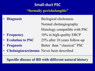 Small-duct PSC
“formally pericholangitis”
• Diagnosis Biological cholestasis
Normal cholangiography
Histology compatible with PSC
• Frequency 10% in high-quality ERCP
• Evolution to PSC 25% after 10 years follow-up
• Prognosis Better than ‘‘classical’’ PSC
• Cholangiocarcinoma Never been described
Specific disease of BD with different natural history
 