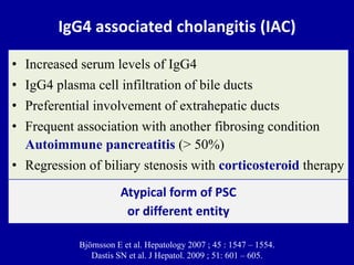 IgG4 associated cholangitis (IAC)
• Increased serum levels of IgG4
• IgG4 plasma cell infiltration of bile ducts
• Preferential involvement of extrahepatic ducts
• Frequent association with another fibrosing condition
Autoimmune pancreatitis (> 50%)
• Regression of biliary stenosis with corticosteroid therapy
Björnsson E et al. Hepatology 2007 ; 45 : 1547 – 1554.
Dastis SN et al. J Hepatol. 2009 ; 51: 601 – 605.
Atypical form of PSC
or different entity
 